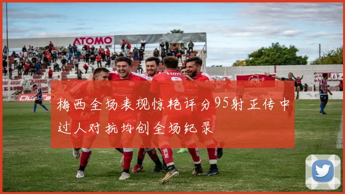 梅西全场表现惊艳评分95射正传中过人对抗均创全场纪录