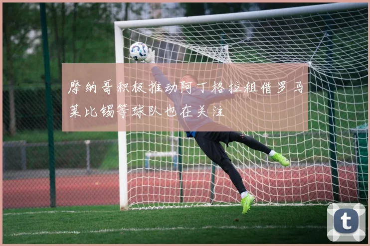 摩纳哥积极推动阿丁格拉租借罗马莱比锡等球队也在关注
