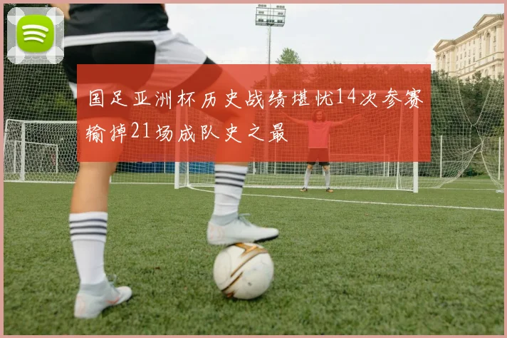 国足亚洲杯历史战绩堪忧14次参赛输掉21场成队史之最