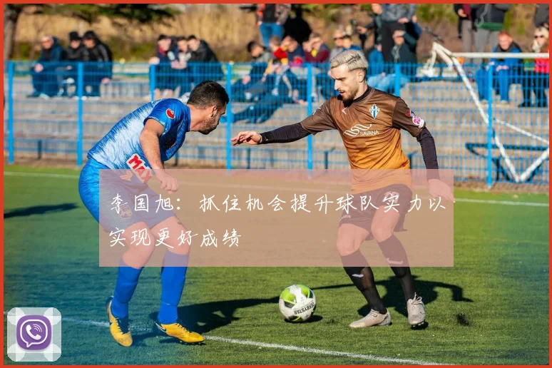 李国旭：抓住机会提升球队实力以实现更好成绩