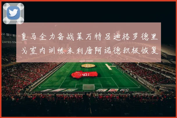 皇马全力备战莱万特吕迪格罗德里戈室内训练米利唐阿诺德积极恢复状态