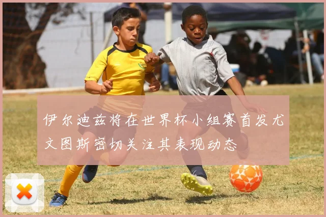 伊尔迪兹将在世界杯小组赛首发尤文图斯密切关注其表现动态