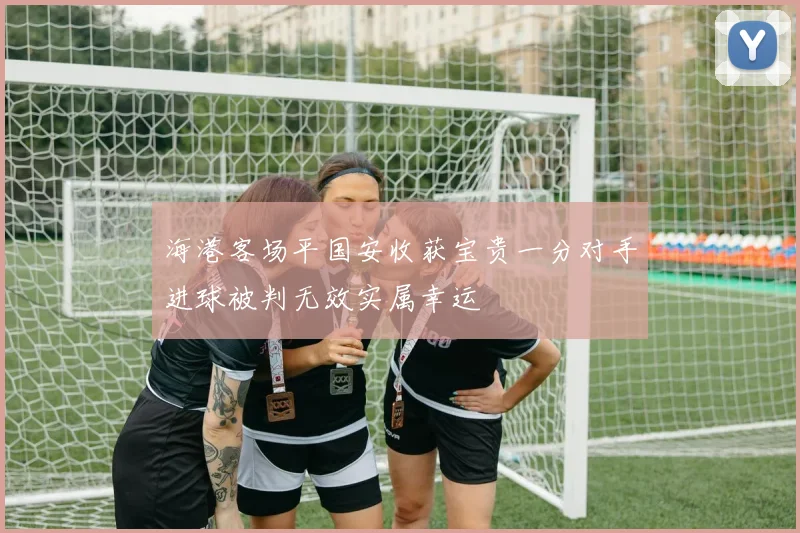 海港客场平国安收获宝贵一分对手进球被判无效实属幸运