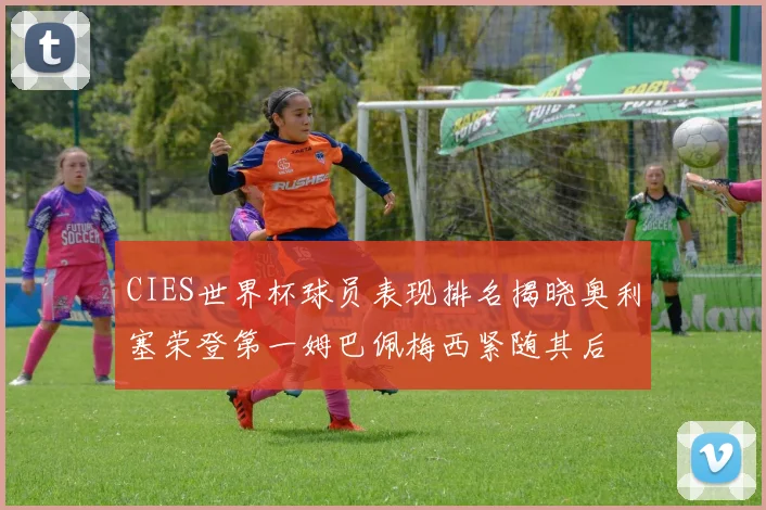 CIES世界杯球员表现排名揭晓奥利塞荣登第一姆巴佩梅西紧随其后