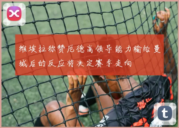 维埃拉称赞厄德高领导能力输给曼城后的反应将决定赛季走向