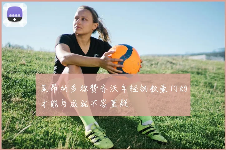 莱昂纳多称赞齐沃年轻执教豪门的才能与成就不容置疑