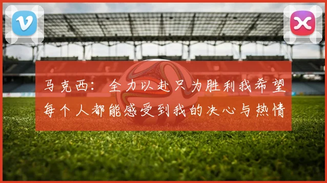 马克西：全力以赴只为胜利我希望每个人都能感受到我的决心与热情