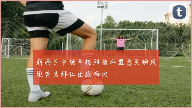 新西兰中场辛格租借加盟惠灵顿凤凰曾为拜仁出战两次