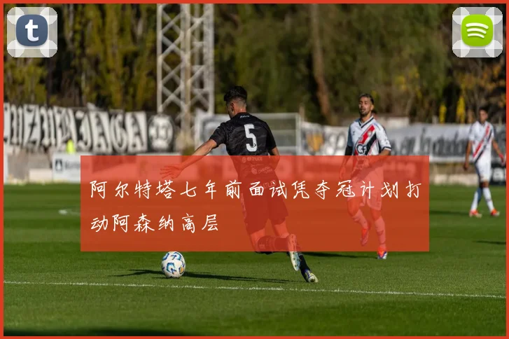 阿尔特塔七年前面试凭夺冠计划打动阿森纳高层