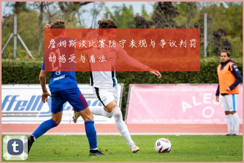 詹姆斯谈比赛防守表现与争议判罚的感受与看法