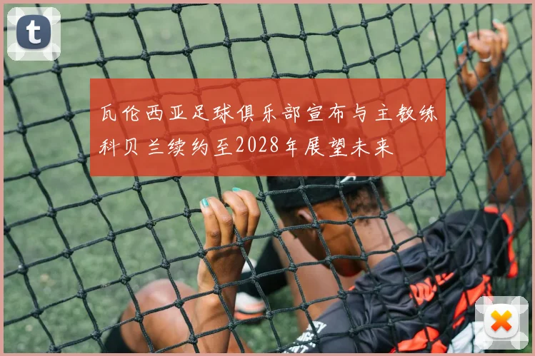 瓦伦西亚足球俱乐部宣布与主教练科贝兰续约至2028年展望未来