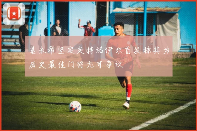 基米希坚定支持诺伊尔首发称其为历史最佳门将无可争议